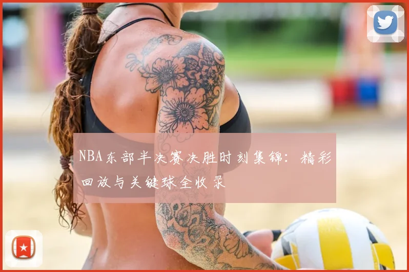 NBA东部半决赛决胜时刻集锦：精彩回放与关键球全收录