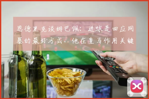 恩德里克谈姆巴佩:进球是回应网暴的最好方式,他在皇马作用关键