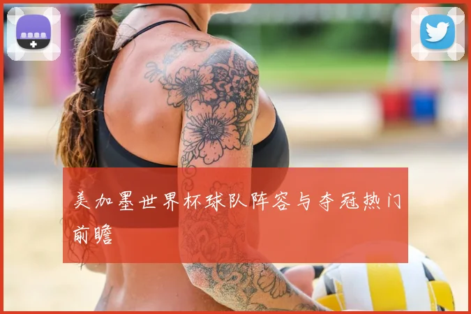 美加墨世界杯球队阵容与夺冠热门前瞻