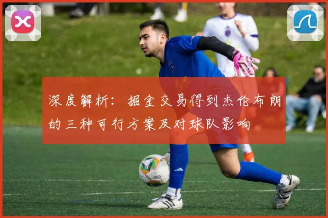深度解析:掘金交易得到杰伦布朗的三种可行方案及对球队影响