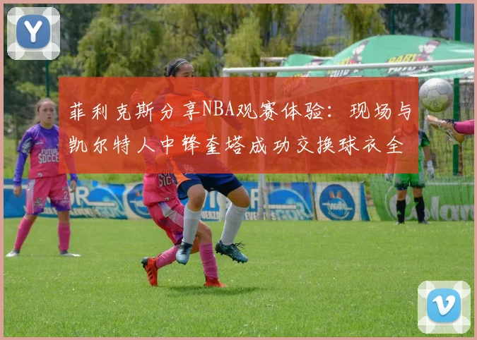 菲利克斯分享NBA观赛体验:现场与凯尔特人中锋奎塔成功交换球衣全过程记录