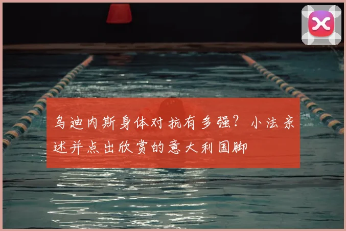乌迪内斯身体对抗有多强？小法亲述并点出欣赏的意大利国脚