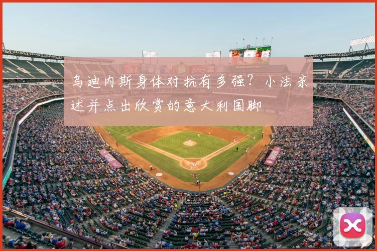 乌迪内斯身体对抗有多强？小法亲述并点出欣赏的意大利国脚